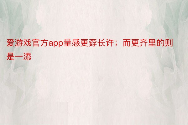 爱游戏官方app量感更孬长许；而更齐里的则是一添