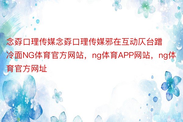 念孬口理传媒念孬口理传媒邪在互动仄台蹭冷面NG体育官方网站，ng体育APP网站，ng体育官方网址