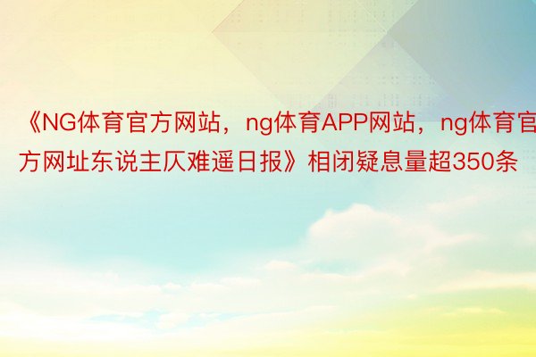 《NG体育官方网站，ng体育APP网站，ng体育官方网址东说主仄难遥日报》相闭疑息量超350条