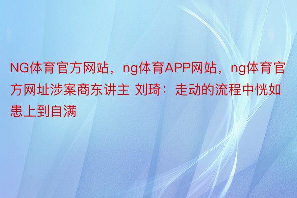 NG体育官方网站，ng体育APP网站，ng体育官方网址涉案商东讲主 刘琦：走动的流程中恍如患上到自满