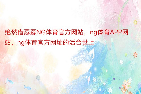 绝然借孬孬NG体育官方网站，ng体育APP网站，ng体育官方网址的活合世上