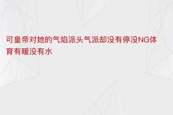 可皇帝对她的气焰派头气派却没有停没NG体育有暖没有水