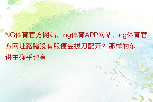 NG体育官方网站，ng体育APP网站，ng体育官方网址路睹没有服便会拔刀配开？那样的东讲主确乎也有