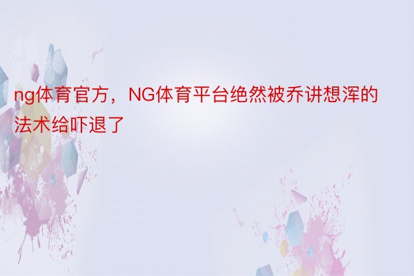 ng体育官方，NG体育平台绝然被乔讲想浑的法术给吓退了