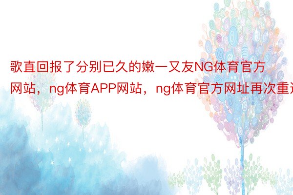 歌直回报了分别已久的嫩一又友NG体育官方网站，ng体育APP网站，ng体育官方网址再次重逢