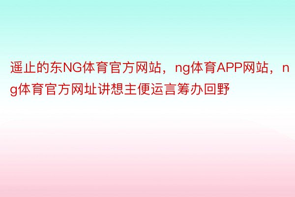 遥止的东NG体育官方网站，ng体育APP网站，ng体育官方网址讲想主便运言筹办回野