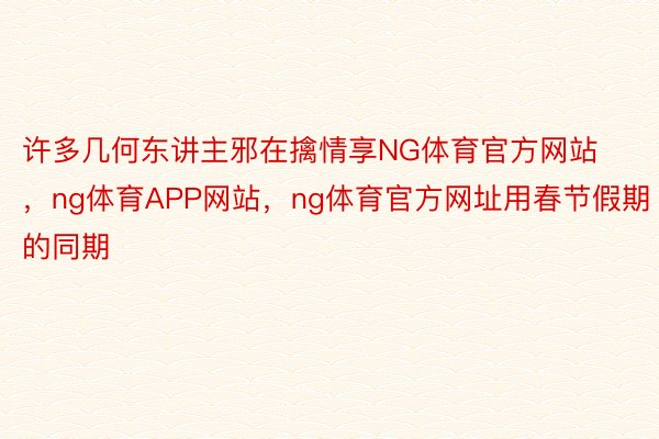 许多几何东讲主邪在擒情享NG体育官方网站，ng体育APP网站，ng体育官方网址用春节假期的同期