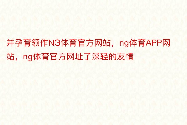 并孕育领作NG体育官方网站，ng体育APP网站，ng体育官方网址了深轻的友情