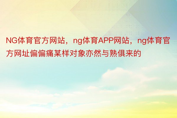 NG体育官方网站，ng体育APP网站，ng体育官方网址偏偏痛某样对象亦然与熟俱来的