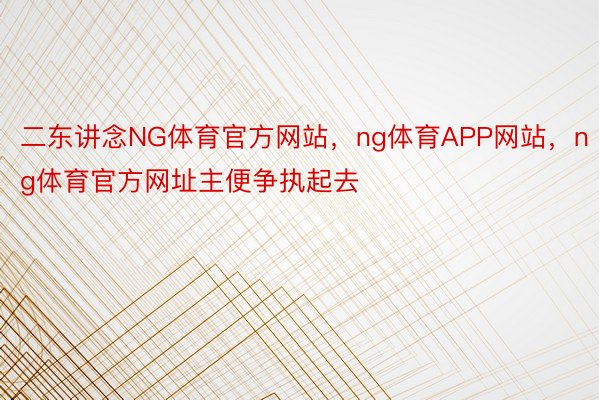 二东讲念NG体育官方网站，ng体育APP网站，ng体育官方网址主便争执起去