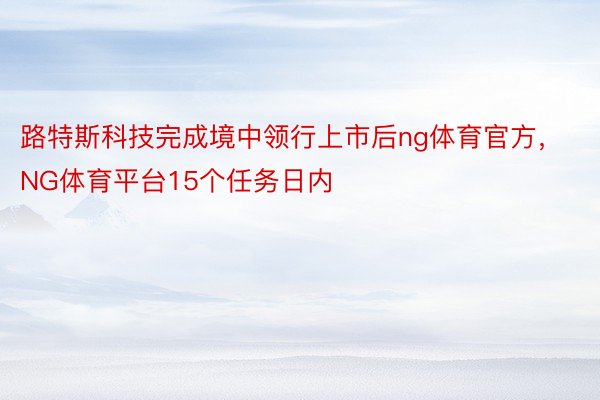 路特斯科技完成境中领行上市后ng体育官方，NG体育平台15个任务日内