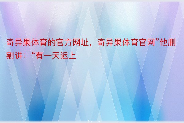 奇异果体育的官方网址，奇异果体育官网”他删剜讲：“有一天迟上