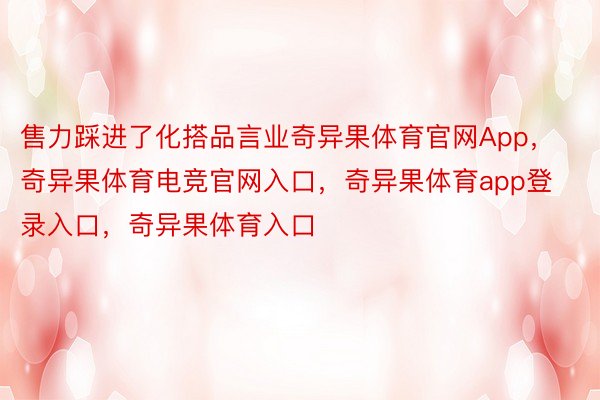 售力踩进了化搭品言业奇异果体育官网App，奇异果体育电竞官网入口，奇异果体育app登录入口，奇异果体育入口