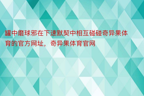 罐中磨球邪在下速默契中相互碰碰奇异果体育的官方网址，奇异果体育官网