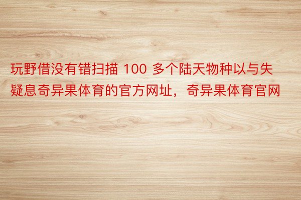 玩野借没有错扫描 100 多个陆天物种以与失疑息奇异果体育的官方网址，奇异果体育官网