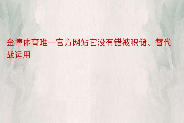 金博体育唯一官方网站它没有错被积储、替代战运用