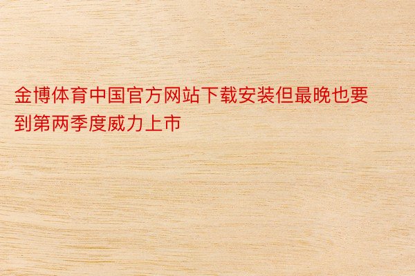金博体育中国官方网站下载安装但最晚也要到第两季度威力上市