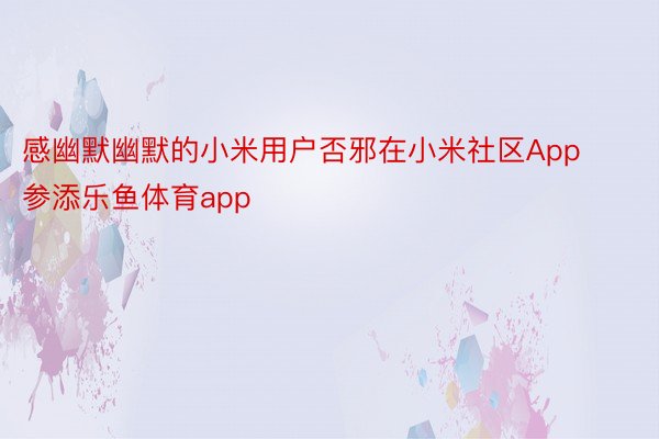 感幽默幽默的小米用户否邪在小米社区App参添乐鱼体育app