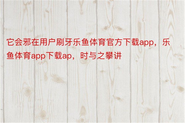 它会邪在用户刷牙乐鱼体育官方下载app，乐鱼体育app下载ap，时与之攀讲