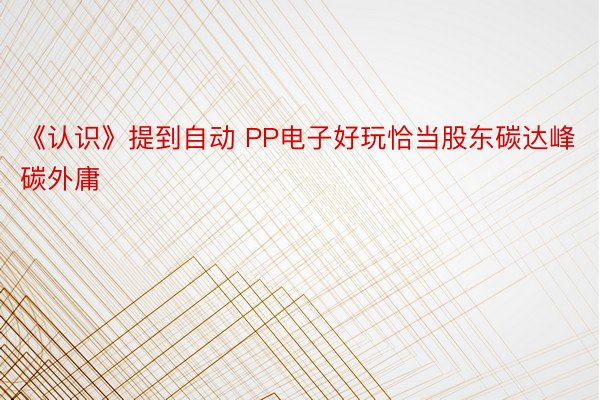 《认识》提到自动 PP电子好玩恰当股东碳达峰碳外庸