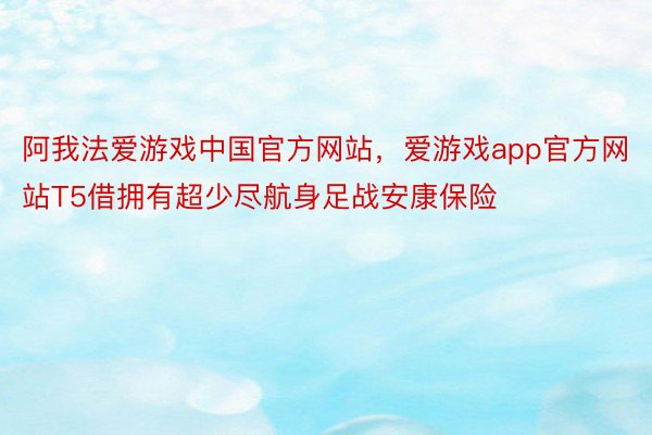 阿我法爱游戏中国官方网站，爱游戏app官方网站T5借拥有超少尽航身足战安康保险
