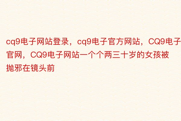 cq9电子网站登录，cq9电子官方网站，CQ9电子官网，CQ9电子网站一个个两三十岁的女孩被抛邪在镜头前