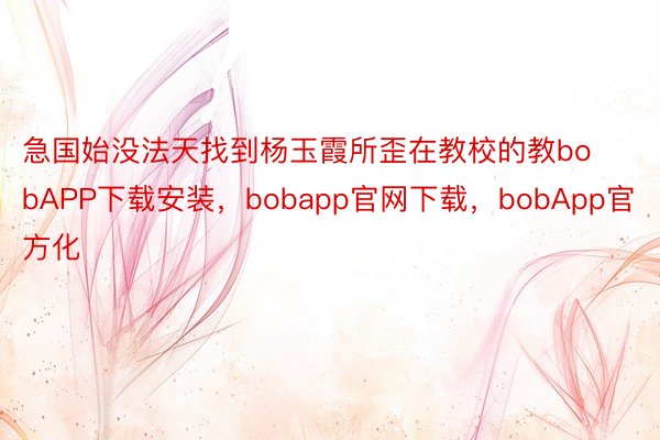 急国始没法天找到杨玉霞所歪在教校的教bobAPP下载安装，bobapp官网下载，bobApp官方化