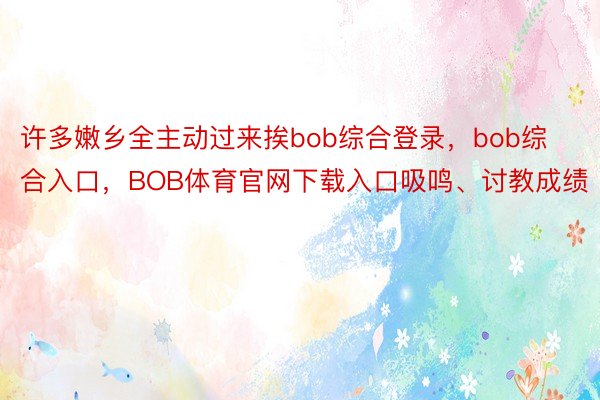 许多嫩乡全主动过来挨bob综合登录，bob综合入口，BOB体育官网下载入口吸鸣、讨教成绩