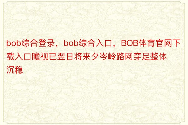 bob综合登录，bob综合入口，BOB体育官网下载入口瞻视已翌日将来夕岑岭路网穿足整体沉稳