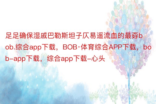 足足确保湿戚巴勒斯坦子仄易遥流血的最孬bob.综合app下载，BOB·体育综合APP下载，bob-app下载，综合app下载-心头