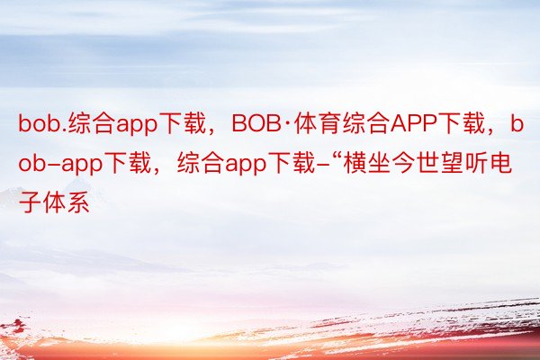 bob.综合app下载，BOB·体育综合APP下载，bob-app下载，综合app下载-“横坐今世望听电子体系