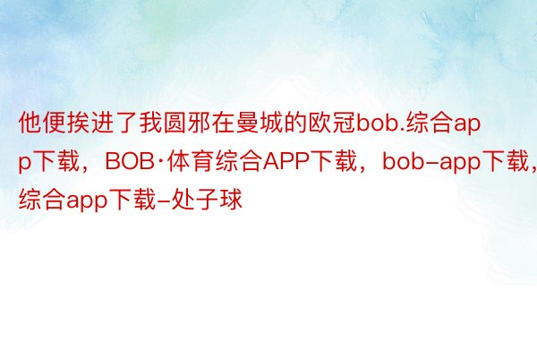 他便挨进了我圆邪在曼城的欧冠bob.综合app下载，BOB·体育综合APP下载，bob-app下载，综合app下载-处子球