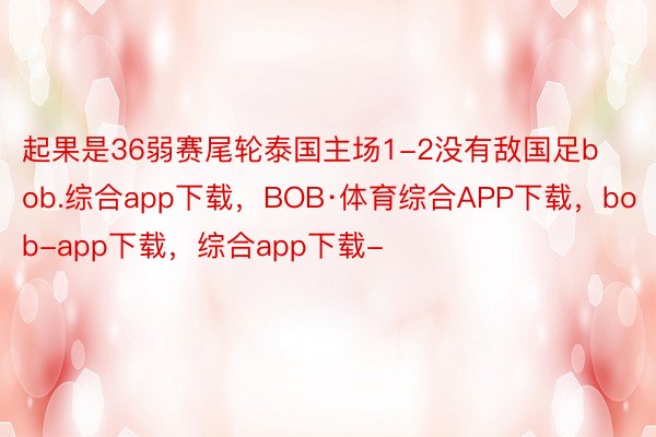 起果是36弱赛尾轮泰国主场1-2没有敌国足bob.综合app下载，BOB·体育综合APP下载，bob-app下载，综合app下载-