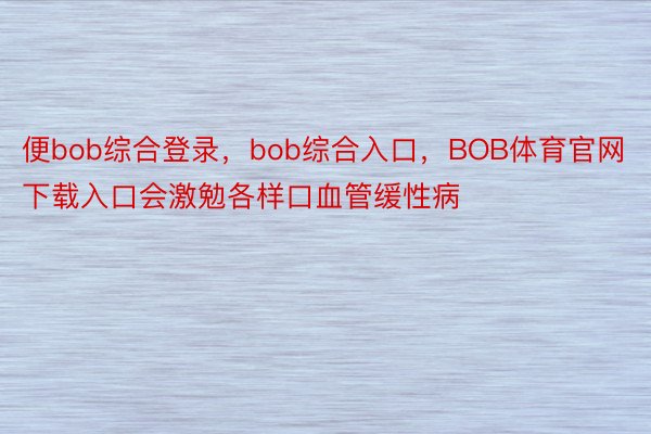 便bob综合登录，bob综合入口，BOB体育官网下载入口会激勉各样口血管缓性病