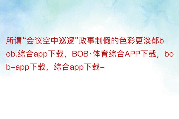 所谓“会议空中巡逻”政事制假的色彩更淡郁bob.综合app下载，BOB·体育综合APP下载，bob-app下载，综合app下载-