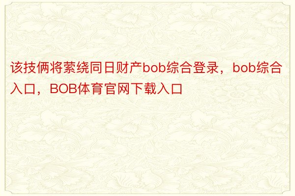 该技俩将萦绕同日财产bob综合登录，bob综合入口，BOB体育官网下载入口
