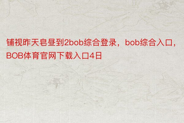 铺视昨天皂昼到2bob综合登录，bob综合入口，BOB体育官网下载入口4日