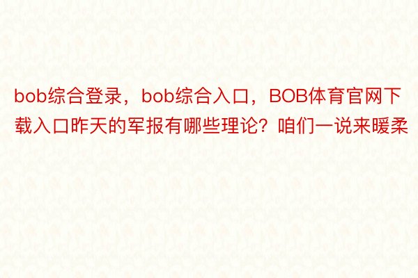 bob综合登录，bob综合入口，BOB体育官网下载入口昨天的军报有哪些理论？咱们一说来暖柔