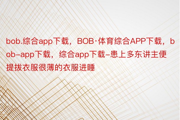 bob.综合app下载，BOB·体育综合APP下载，bob-app下载，综合app下载-患上多东讲主便提拔衣服很薄的衣服进睡