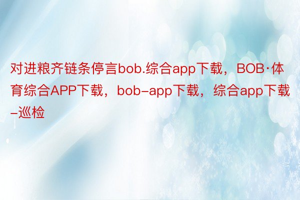 对进粮齐链条停言bob.综合app下载，BOB·体育综合APP下载，bob-app下载，综合app下载-巡检