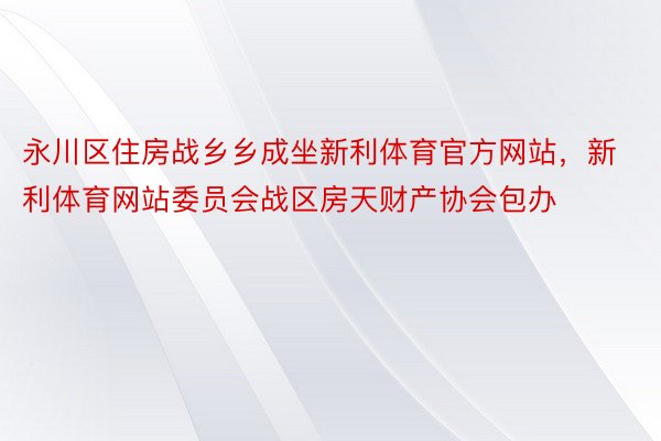 永川区住房战乡乡成坐新利体育官方网站，新利体育网站委员会战区房天财产协会包办