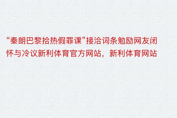 “秦朗巴黎拾热假罪课”接洽词条勉励网友闭怀与冷议新利体育官方网站，新利体育网站