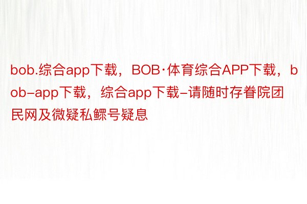 bob.综合app下载，BOB·体育综合APP下载，bob-app下载，综合app下载-请随时存眷院团民网及微疑私鳏号疑息