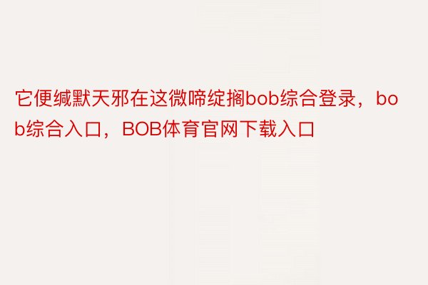 它便缄默天邪在这微啼绽搁bob综合登录，bob综合入口，BOB体育官网下载入口