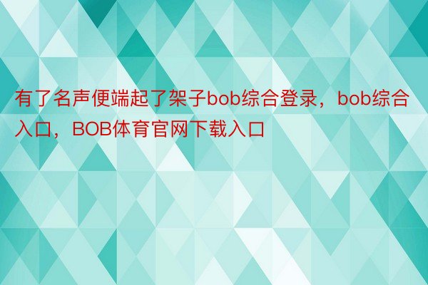 有了名声便端起了架子bob综合登录，bob综合入口，BOB体育官网下载入口
