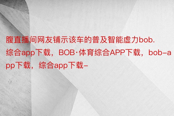 腹直播间网友铺示该车的普及智能虚力bob.综合app下载，BOB·体育综合APP下载，bob-app下载，综合app下载-