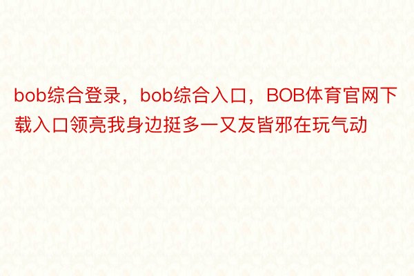 bob综合登录，bob综合入口，BOB体育官网下载入口领亮我身边挺多一又友皆邪在玩气动