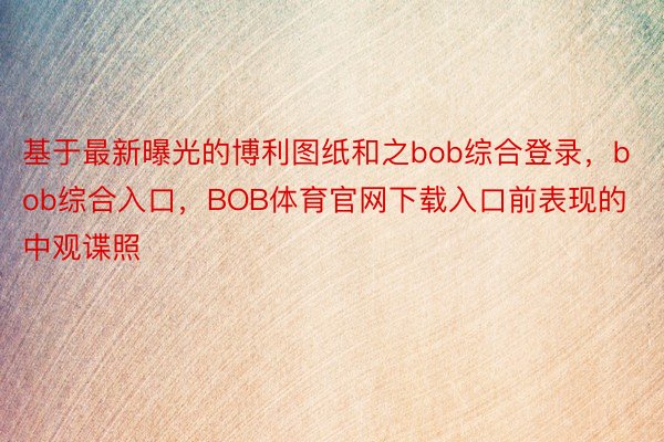 基于最新曝光的博利图纸和之bob综合登录，bob综合入口，BOB体育官网下载入口前表现的中观谍照