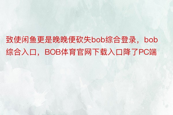 致使闲鱼更是晚晚便砍失bob综合登录，bob综合入口，BOB体育官网下载入口降了PC端