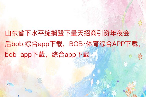 山东省下水平绽搁暨下量天招商引资年夜会后bob.综合app下载，BOB·体育综合APP下载，bob-app下载，综合app下载-